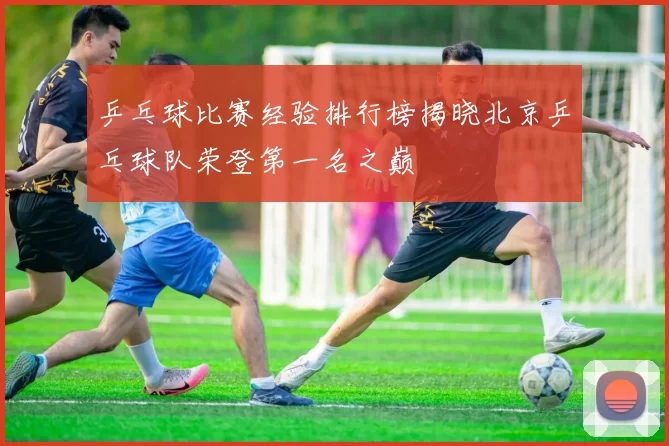 乒乓球比赛经验排行榜揭晓北京乒乓球队荣登第一名之巅