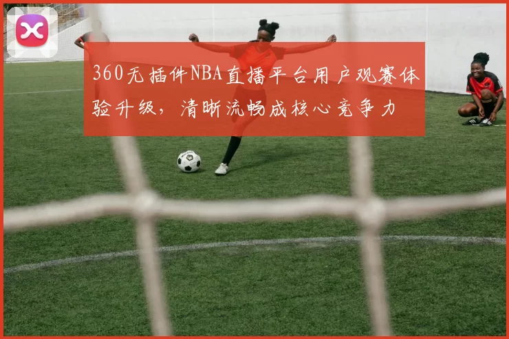 360无插件NBA直播平台用户观赛体验升级,清晰流畅成核心竞争力