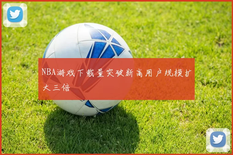 NBA游戏下载量突破新高用户规模扩大三倍