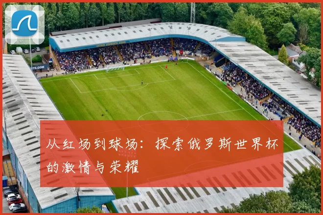 从红场到球场:探索俄罗斯世界杯的激情与荣耀
