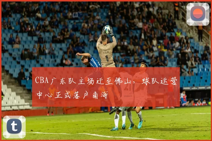 CBA广东队主场迁至佛山，球队运营中心正式落户南海