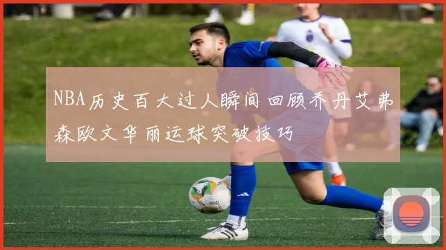 NBA历史百大过人瞬间回顾乔丹艾弗森欧文华丽运球突破技巧
