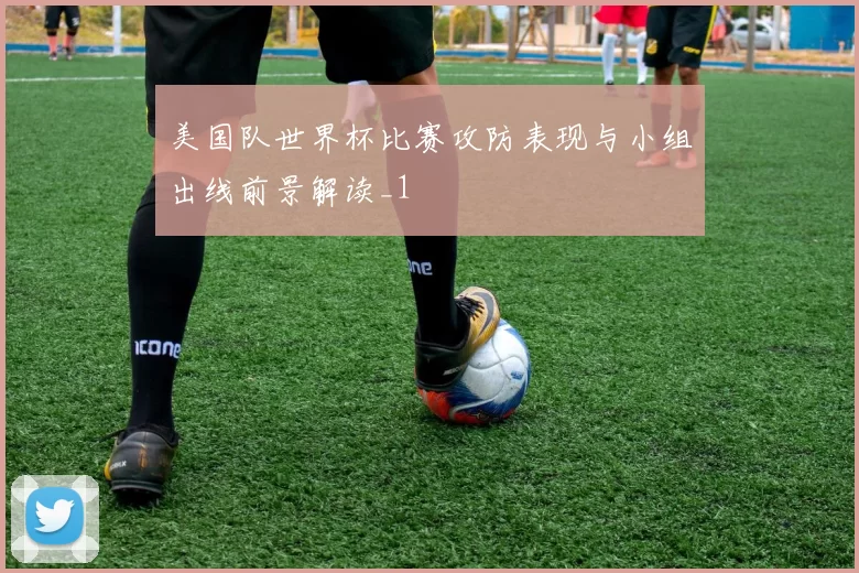 美国队世界杯比赛攻防表现与小组出线前景解读_1