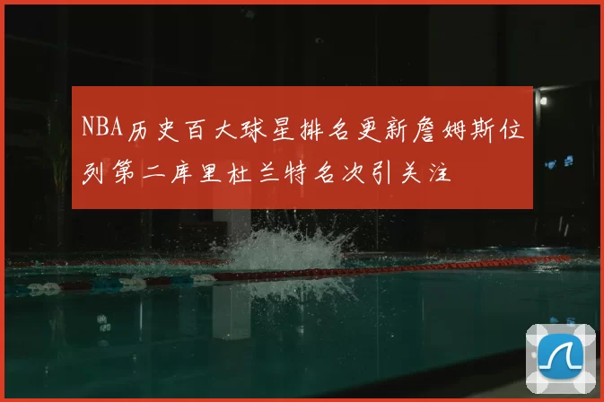 NBA历史百大球星排名更新詹姆斯位列第二库里杜兰特名次引关注