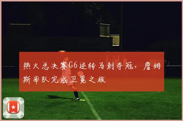 热火总决赛G6逆转马刺夺冠，詹姆斯率队完成卫冕之旅