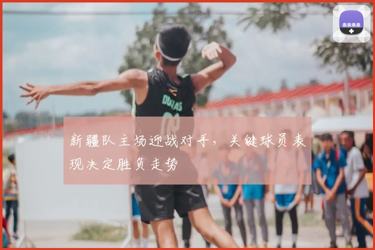 新疆队主场迎战对手，关键球员表现决定胜负走势