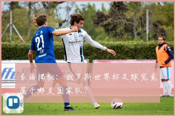 专访揭秘:俄罗斯世界杯足球究竟属于哪支国家队?