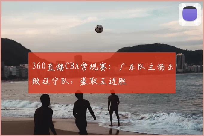 360直播CBA常规赛:广东队主场击败辽宁队,豪取五连胜