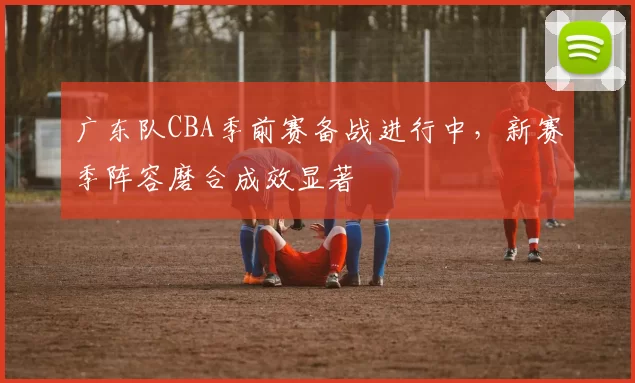 广东队CBA季前赛备战进行中，新赛季阵容磨合成效显著