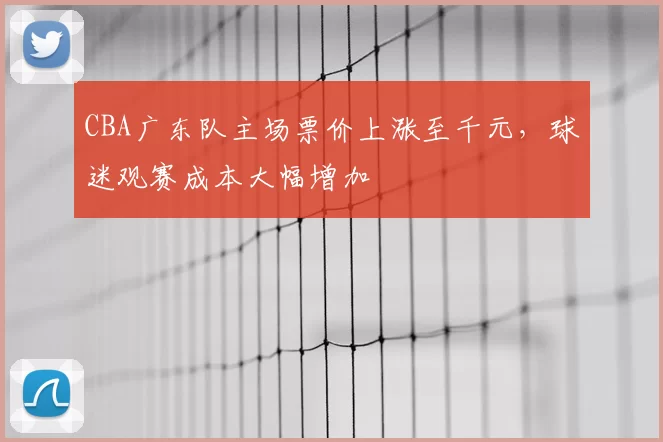 CBA广东队主场票价上涨至千元，球迷观赛成本大幅增加