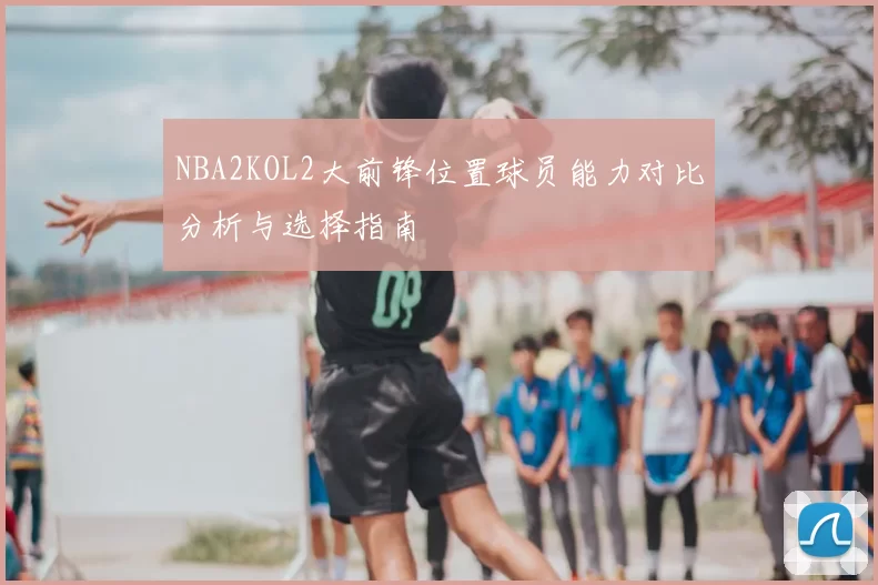 NBA2KOL2大前锋位置球员能力对比分析与选择指南