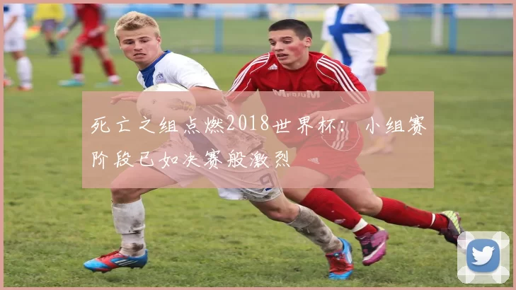 死亡之组点燃2018世界杯：小组赛阶段已如决赛般激烈