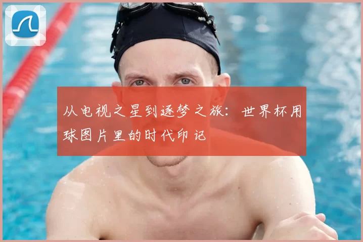 从电视之星到逐梦之旅:世界杯用球图片里的时代印记