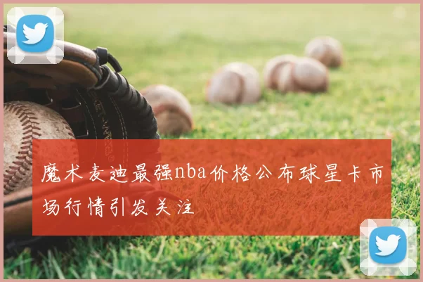 魔术麦迪最强nba价格公布球星卡市场行情引发关注