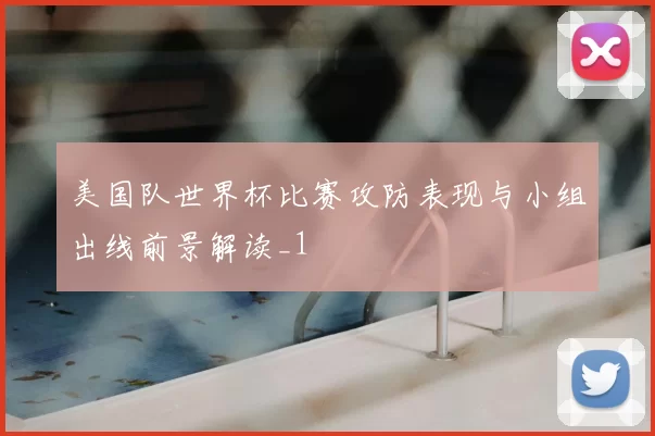 美国队世界杯比赛攻防表现与小组出线前景解读_1