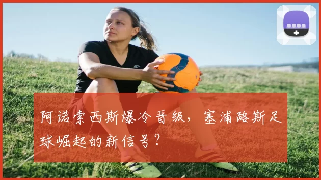 阿诺索西斯爆冷晋级,塞浦路斯足球崛起的新信号?