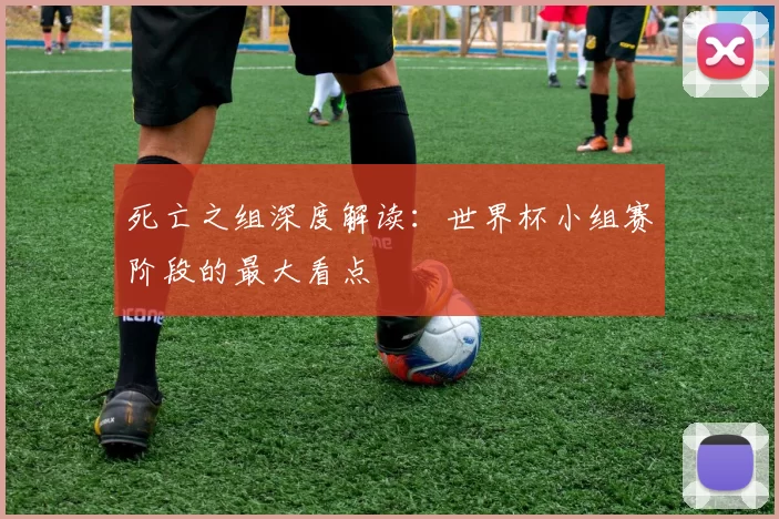 死亡之组深度解读:世界杯小组赛阶段的最大看点