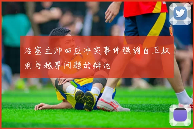 活塞主帅回应冲突事件强调自卫权利与越界问题的辩论