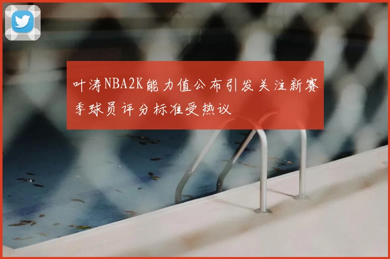 叶涛NBA2K能力值公布引发关注新赛季球员评分标准受热议
