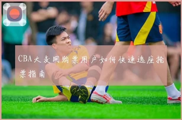 CBA大麦网购票用户如何快速选座抢票指南