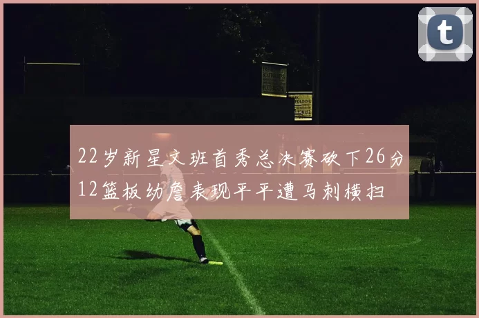 22岁新星文班首秀总决赛砍下26分12篮板幼詹表现平平遭马刺横扫