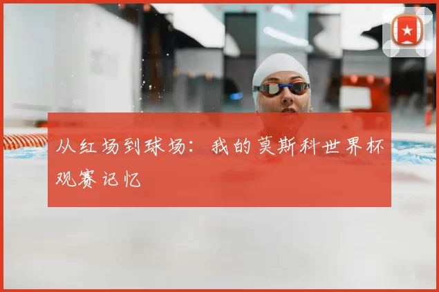 从红场到球场：我的莫斯科世界杯观赛记忆