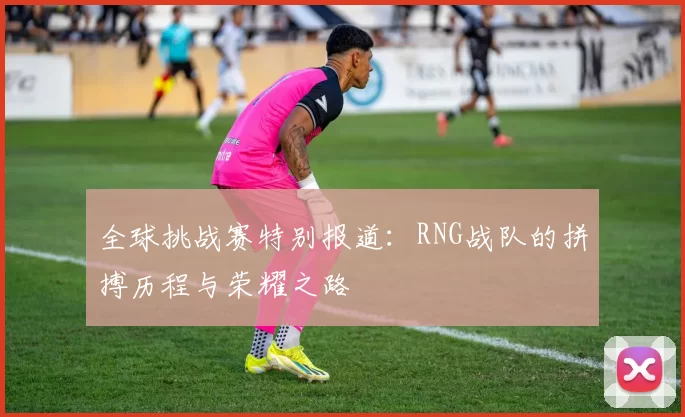全球挑战赛特别报道：RNG战队的拼搏历程与荣耀之路