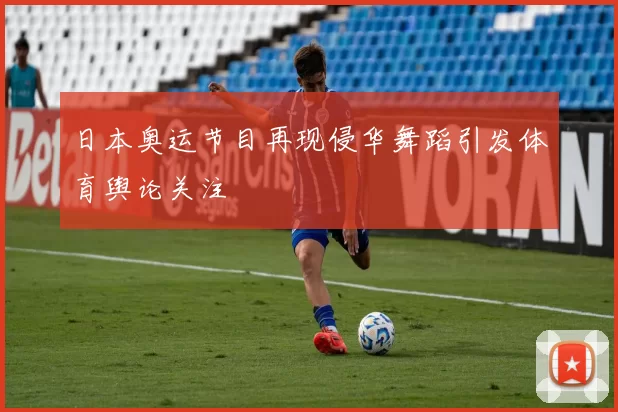 日本奥运节目再现侵华舞蹈引发体育舆论关注