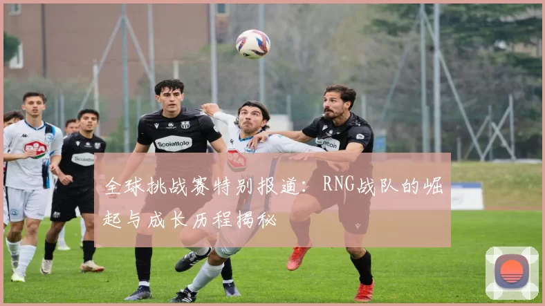 全球挑战赛特别报道：RNG战队的崛起与成长历程揭秘