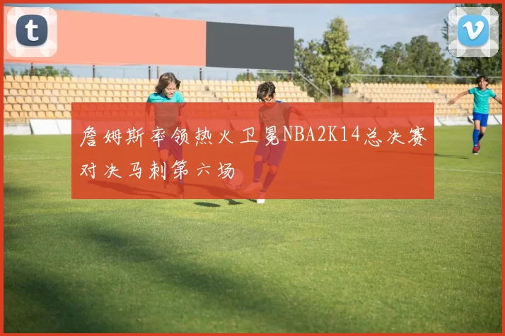 詹姆斯率领热火卫冕NBA2K14总决赛对决马刺第六场