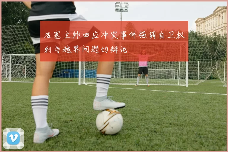 活塞主帅回应冲突事件强调自卫权利与越界问题的辩论