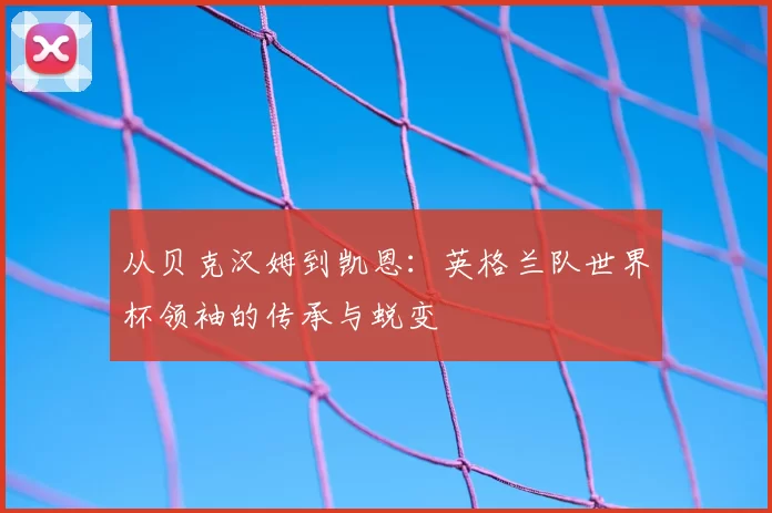 从贝克汉姆到凯恩：英格兰队世界杯领袖的传承与蜕变