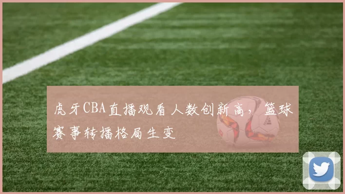 虎牙CBA直播观看人数创新高，篮球赛事转播格局生变