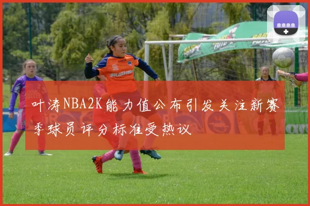 叶涛NBA2K能力值公布引发关注新赛季球员评分标准受热议