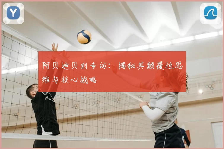 阿贝迪贝利专访:揭秘其颠覆性思维与核心战略