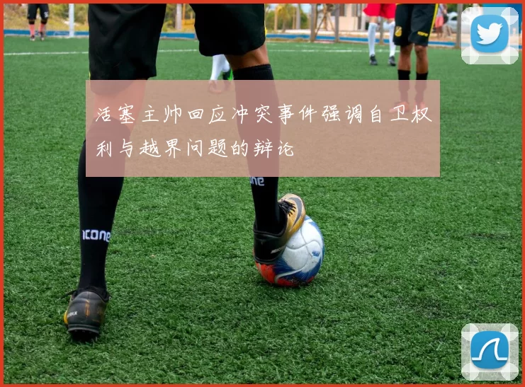 活塞主帅回应冲突事件强调自卫权利与越界问题的辩论