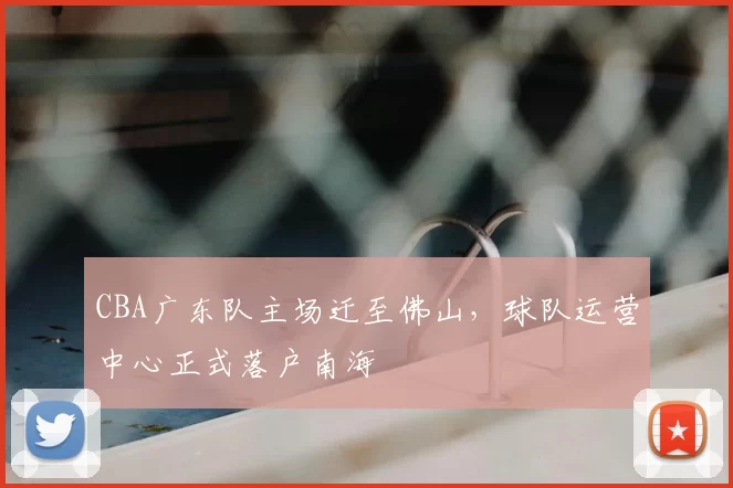 CBA广东队主场迁至佛山，球队运营中心正式落户南海