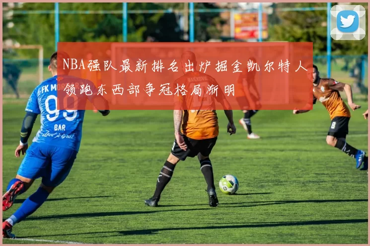 NBA强队最新排名出炉掘金凯尔特人领跑东西部争冠格局渐明