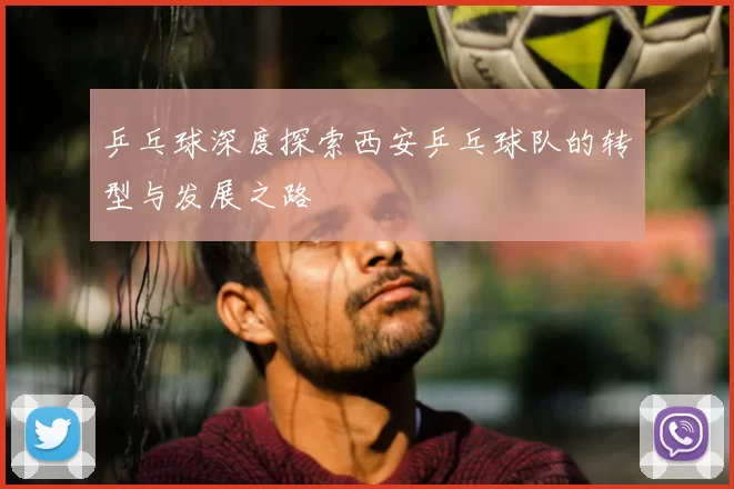 乒乓球深度探索西安乒乓球队的转型与发展之路