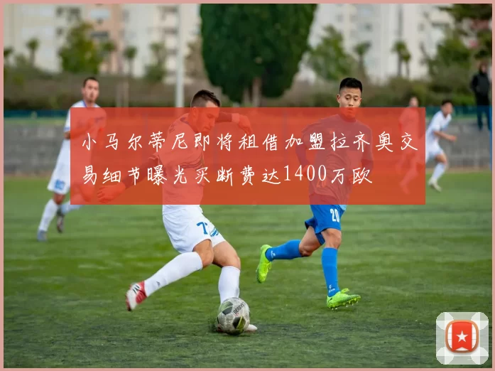 小马尔蒂尼即将租借加盟拉齐奥交易细节曝光买断费达1400万欧