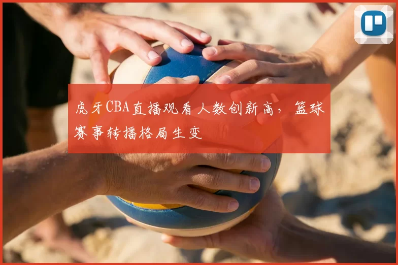 虎牙CBA直播观看人数创新高，篮球赛事转播格局生变