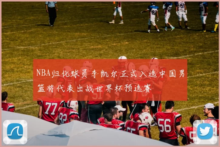 NBA归化球员李凯尔正式入选中国男篮将代表出战世界杯预选赛