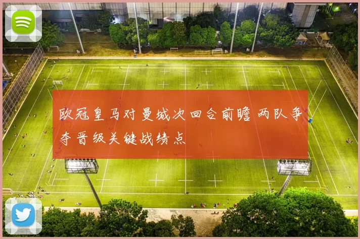 欧冠皇马对曼城次回合前瞻 两队争夺晋级关键战绩点