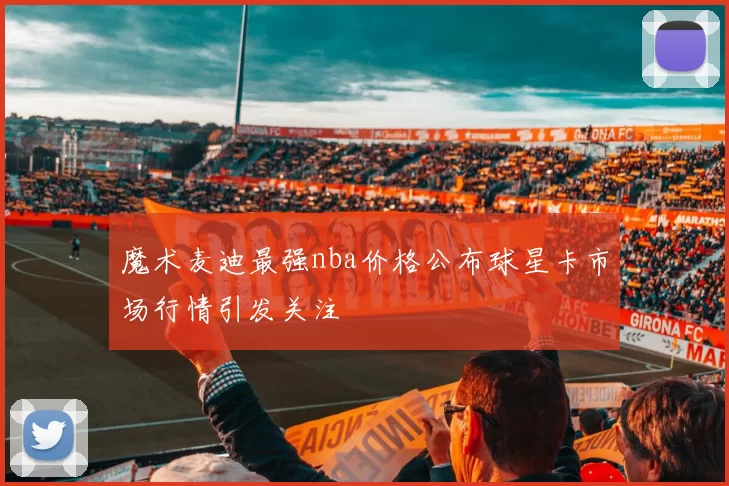 魔术麦迪最强nba价格公布球星卡市场行情引发关注
