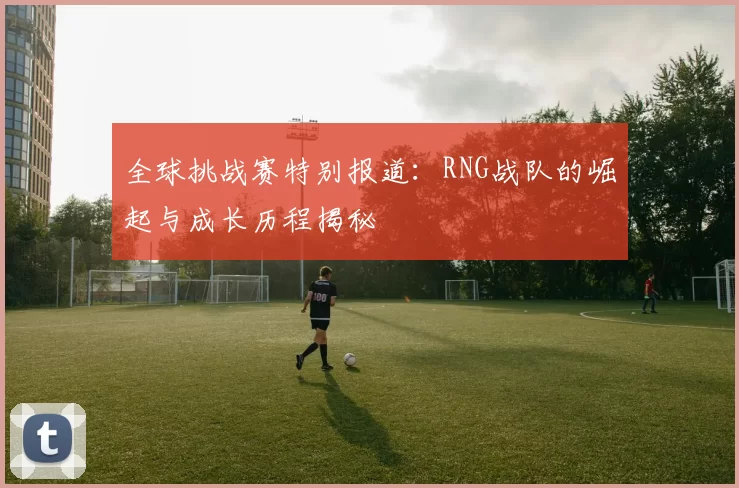 全球挑战赛特别报道：RNG战队的崛起与成长历程揭秘