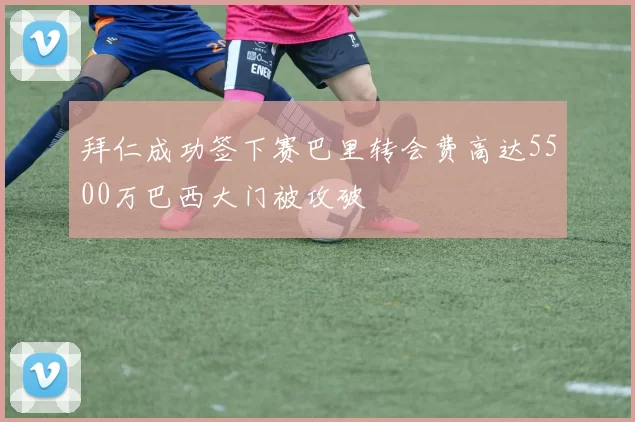 拜仁成功签下赛巴里转会费高达5500万巴西大门被攻破
