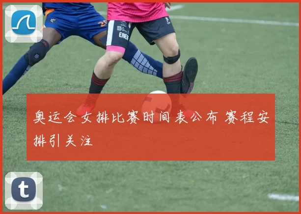 奥运会女排比赛时间表公布 赛程安排引关注