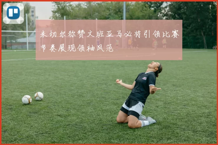 米切尔称赞文班亚马必将引领比赛节奏展现领袖风范