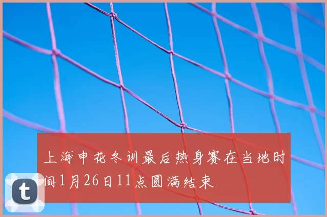 上海申花冬训最后热身赛在当地时间1月26日11点圆满结束
