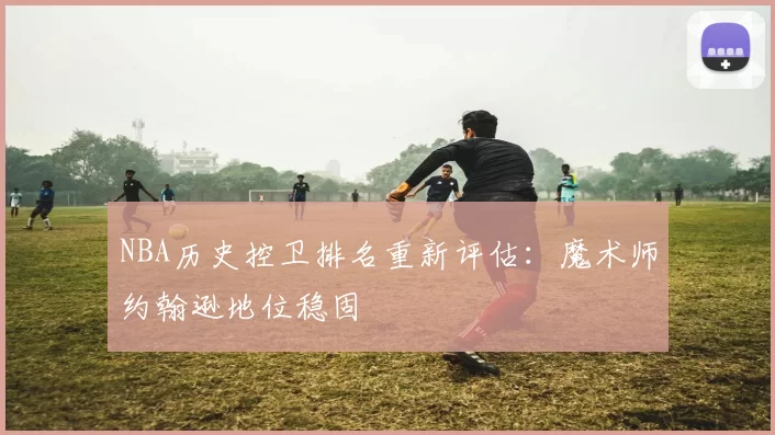 NBA历史控卫排名重新评估：魔术师约翰逊地位稳固